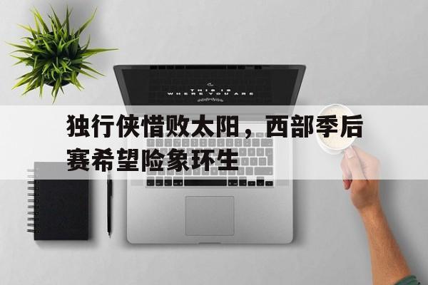 关于独行侠惜败太阳，西部季后赛希望险象环生的信息