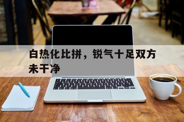 白热化比拼，锐气十足双方未干净的简单介绍